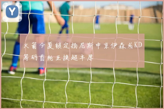 火箭今夏锁定扬尼斯申京伊森或KD筹码首轮互换超丰厚