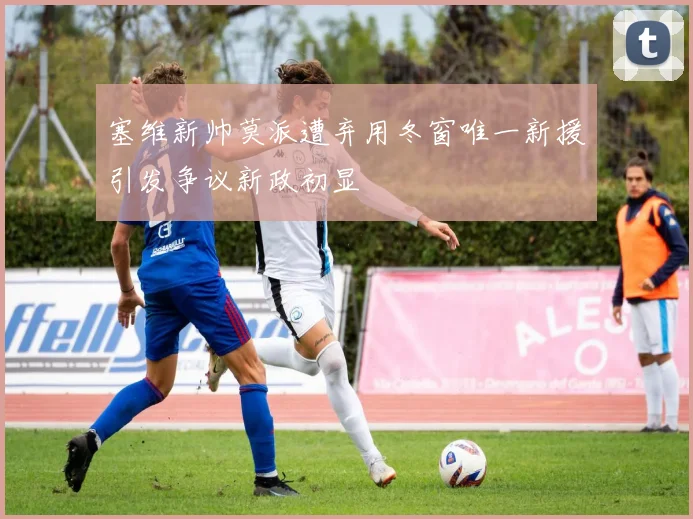 塞维新帅莫派遭弃用冬窗唯一新援引发争议新政初显