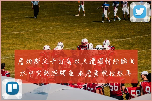 詹姆斯父子打高尔夫遭遇惊险瞬间 水中突然现鳄鱼 老詹勇敢捡球再现硬汉本色