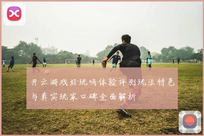 开云游戏好玩吗体验评测玩法特色与真实玩家口碑全面解析