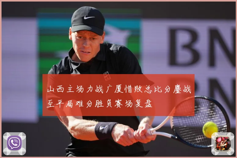 山西主场力战广厦惜败总比分鏖战至平局难分胜负赛场复盘
