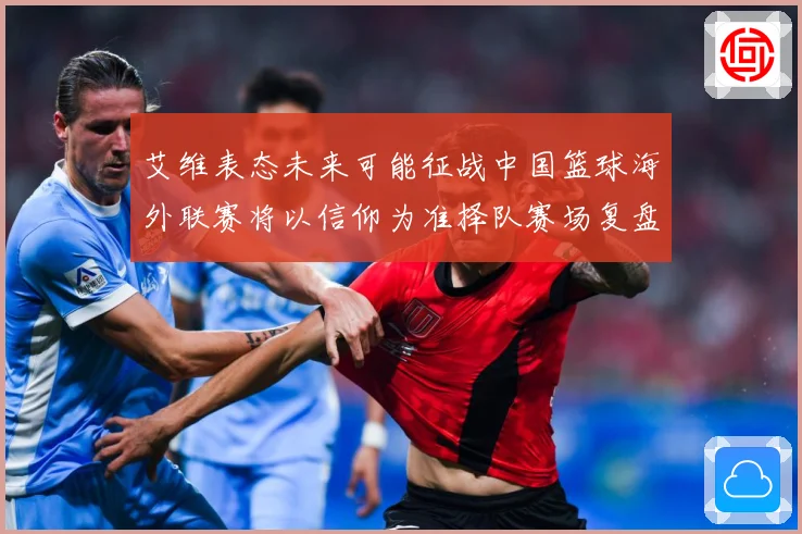 艾维表态未来可能征战中国篮球海外联赛将以信仰为准择队赛场复盘