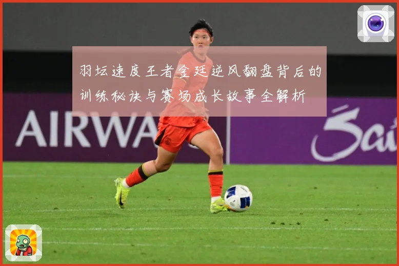 羽坛速度王者金廷逆风翻盘背后的训练秘诀与赛场成长故事全解析