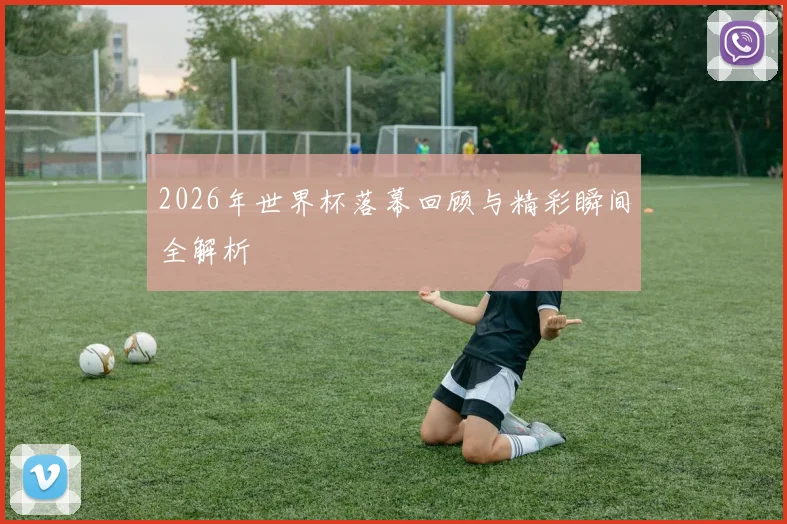 2026年世界杯落幕回顾与精彩瞬间全解析