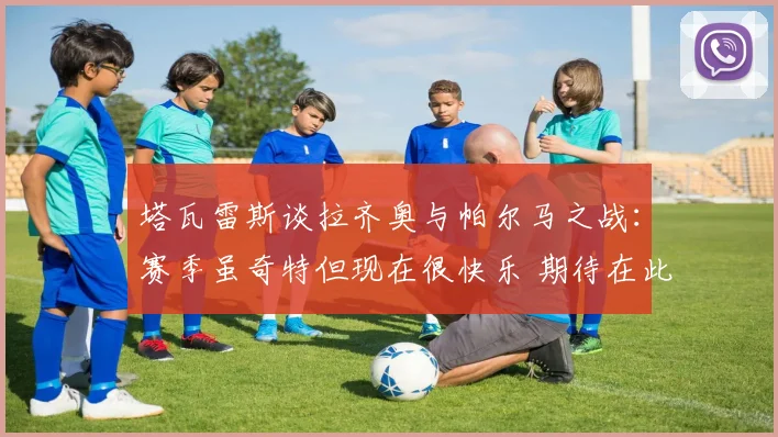塔瓦雷斯谈拉齐奥与帕尔马之战：赛季虽奇特但现在很快乐 期待在此赢得荣誉