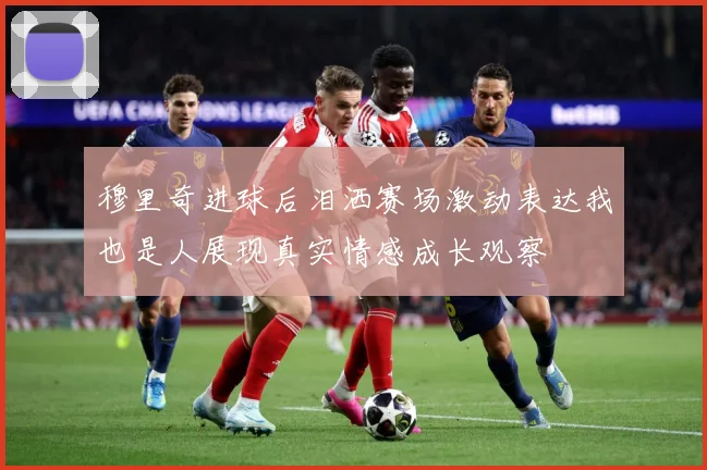 穆里奇进球后泪洒赛场激动表达我也是人展现真实情感成长观察
