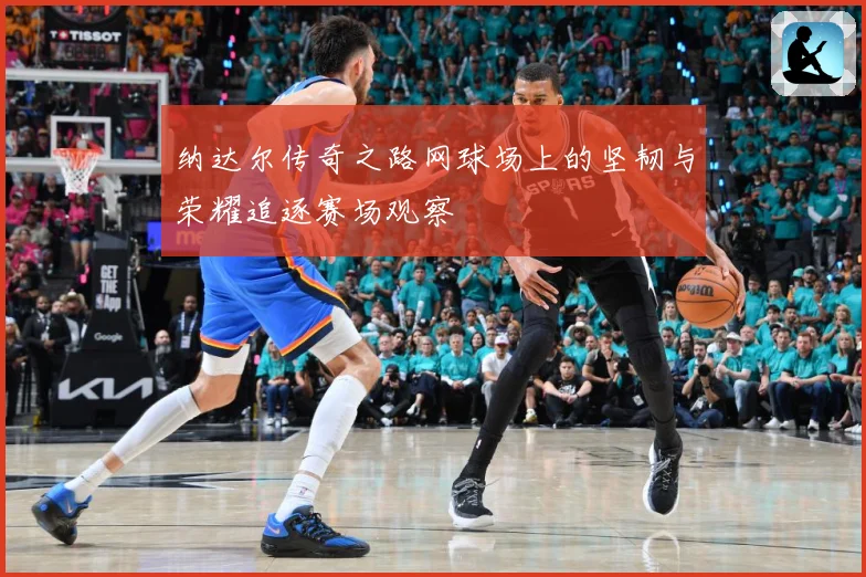 纳达尔传奇之路网球场上的坚韧与荣耀追逐赛场观察