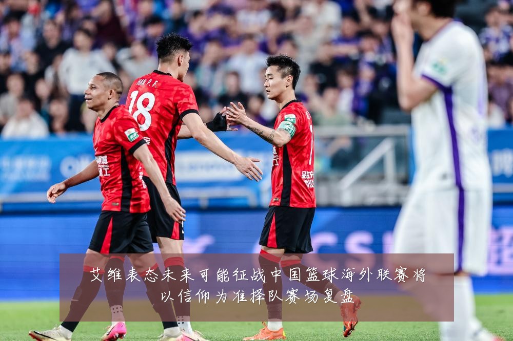 艾维表态未来可能征战中国篮球海外联赛将以信仰为准择队赛场复盘